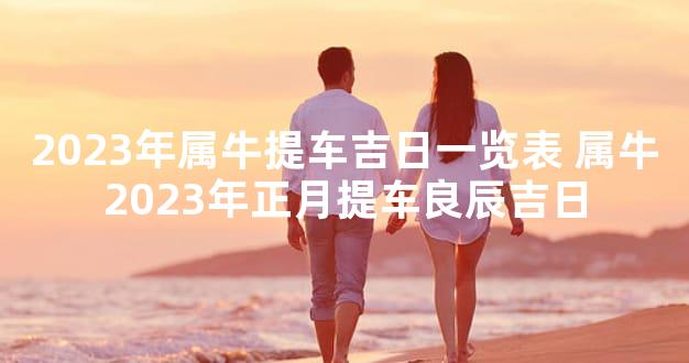 2023年属牛提车吉日一览表 属牛2023年正月提车良辰吉日